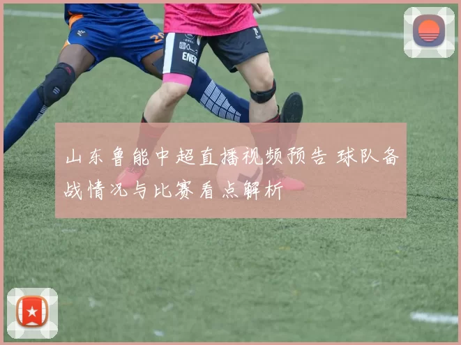 山东鲁能中超直播视频预告 球队备战情况与比赛看点解析