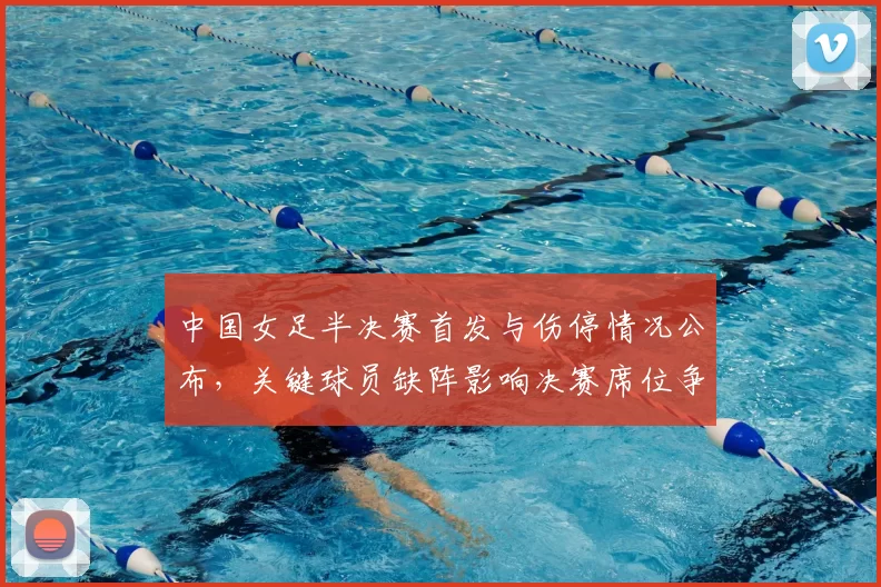 中国女足半决赛首发与伤停情况公布，关键球员缺阵影响决赛席位争夺