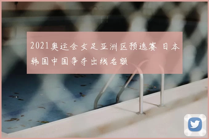 2021奥运会女足亚洲区预选赛 日本韩国中国争夺出线名额