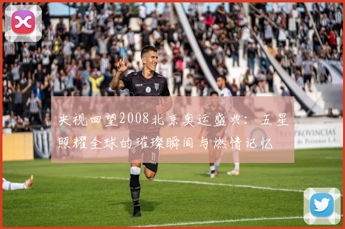 央视回望2008北京奥运盛典：五星照耀全球的璀璨瞬间与燃情记忆