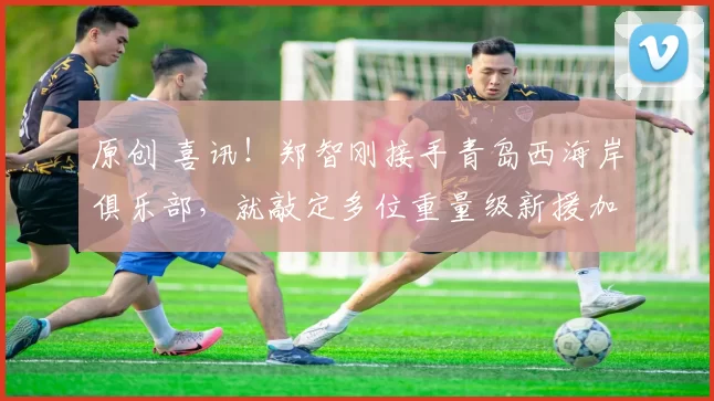 原创 喜讯！郑智刚接手青岛西海岸俱乐部，就敲定多位重量级新援加盟