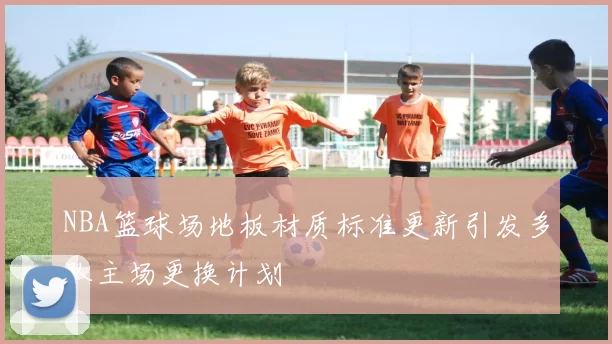NBA篮球场地板材质标准更新引发多队主场更换计划